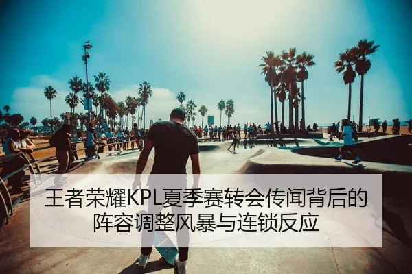 王者荣耀KPL夏季赛转会传闻背后的阵容调整风暴与连锁反应